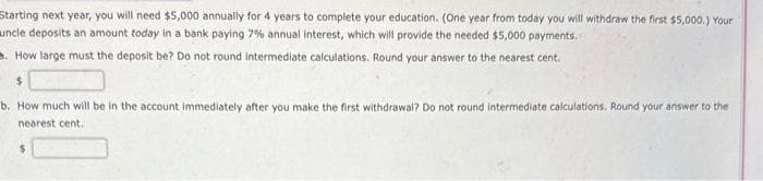 Starting next year, you will need $5,000 annually for 4 years to complete your education. (One year from today you will withdraw the first $5,000.) Your
uncle deposits an amount today in a bank paying 7% annual interest, which will provide the needed $5,000 payments.
How large must the deposit be? Do not round intermediate calculations. Round your answer to the nearest cent.
$
b. How much will be in the account immediately after you make the first withdrawal? Do not round intermediate calculations. Round your answer to the
nearest cent.