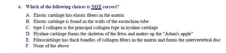 6. Which of the following choices is NOT correct?
A. Elastic cartilage has elastic fibers in the matrix
B. Elastic cartilage is found in the walls of the eustachian tube
C. type I collagen is the principal collagen type in hyaline cartilage
D. Hyaline cartilage forms the skeleton of the fetus and makes up the "Adam's apple"
E. Fibrocartilage has thick bundles of collagen fibers in the matrix and forms the intervertebral disc
F. None of the above
