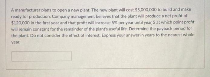 A manufacturer plans to open a new plant. The new plant will cost $5,000,000 to build and make
ready for production. Company management believes that the plant will produce a net profit of
$120,000 in the first year and that profit will increase 5% per year until year 5 at which point profit
will remain constant for the remainder of the plant's useful life. Determine the payback period for
the plant. Do not consider the effect of interest. Express your answer in years to the nearest whole
year.
