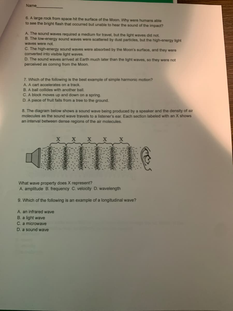 Name
6. A large rock from space hit the surface of the Moon. Why were humans able
to see the bright flash that occurred but unable to hear the sound of the impact?
A. The sound waves required a medium for travel, but the light waves did not.
B. The low-energy sound waves were scattered by dust particles, but the high-energy light
waves were not.
C. The high-energy sound waves were absorbed by the Moon's surface, and they were
converted into visible light waves.
D. The sound waves arrived at Earth much later than the light waves, so they were not
perceived as coming from the Moon.
7. Which of the following is the best example of simple harmonic motion?
A. A cart accelerates on a track.
B. A ball collides with another ball.
C.A block moves up and down on a spring.
D. A piece of fruit falls from a tree to the ground.
8. The diagram below shows a sound wave being produced by a speaker and the density of air
molecules as the sound wave travels to a listener's ear. Each section labeled with an X shows
an interval between dense regions of the air molecules.
What wave property does X represent?
A. amplitude B. frequency C. velocity D. wavelength
9. Which of the following is an example of a longitudinal wave?
A. an infrared wave
B. a light wave
C. a microwave
D. a sound wave
