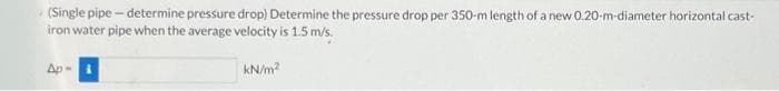 (Single pipe-determine pressure drop) Determine the pressure drop per 350-m length of a new 0.20-m-diameter horizontal cast-
iron water pipe when the average velocity is 1.5 m/s.
kN/m²
Ap-