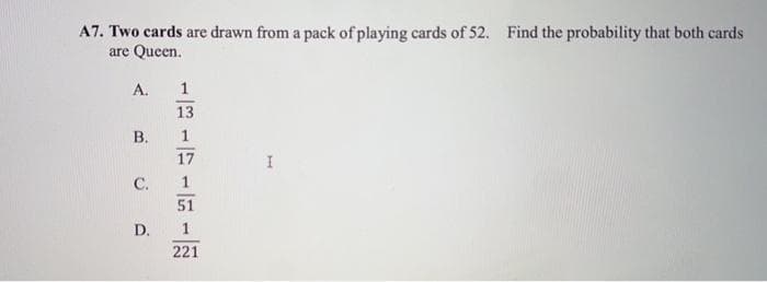 A7. Two cards are drawn from a pack of playing cards of 52. Find the probability that both cards
are Queen.
A.
1
13
В.
1
17
C.
51
D.
221
