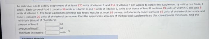 An individual needs a daily supplement of at least 570 units of vitamin Cand 216 of vitamin E and agrees to obtain this supplement by eating two foods, I
and II. Each ounce of food I contains 38 units of vitamin Cand 4 units of vitamin E, while each ounce of food II contains 19 units of vitamin Cand also 8
units of vitamin E. The total supplement of these two foods must be at most 63 ounces. Unfortunately, food I contains 16 units of cholesterol per ounce and
food II contains 20 units of cholesterol per ounce. Find the appropriate amounts of the two food supplements so that cholesterol is minimized. Find the
minimum amount of cholesterol.
amount of food I
oz
amount of food 11
minimum cholesterol
units
Additional Materials
