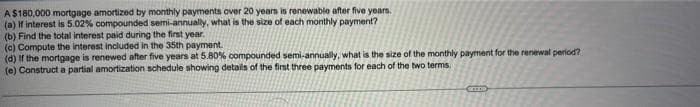 A$180,000 mortgage amortized by monthly payments over 20 years is renewable after five years.
(a) If interest is 5.02% compounded semi-annually, what is the size of each monthly payment?
(b) Find the total interest paid during the first year.
(c) Compute the interest included in the 35th payment.
(d) If the mortgage is renewed after five years at 5.80% compounded semi-annually, what is the size of the monthly payment for the renewal period?
(e) Construct a partial amortization schedule showing details of the first three payments for each of the two terms.
