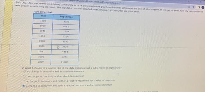 ubmitdep-24GAa o
Park City, Utah was settled as a mining community in 1870 and expertenced growth unt the late 19 whan the price of sver drepped. in the pat 40 years Fark Cty ha periencet
new growth as a thriving ski resort. The population data for selected years between 1900 and 200s are gven be
Park City, Utah
Year
Population
1900
3759
1930
4201
1940
1950
2254
1970
1103
1980
S 223
1990
4468
2000
7341
2009
11983
(a) What behavior of a scatter plot of the data indicates that a cubic model is appropriate
O no change in concavity and an absolute minimum
Cno change in concavity and an absolute maximum
a change in concavity and nieither a relative maximum nor a relative minimum
a change in concavity and both a relative maidmum and a relative minimum
