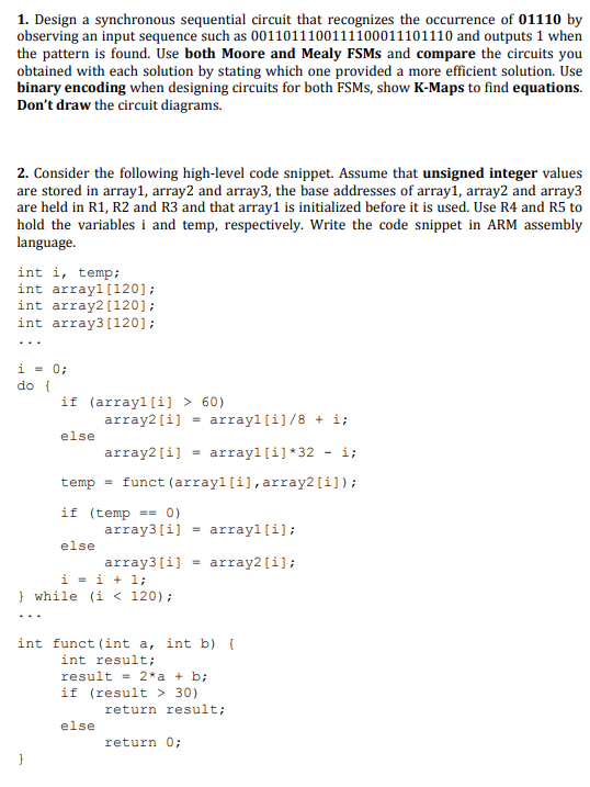 1. Design a synchronous sequential circuit that recognizes the occurrence of 01110 by
observing an input sequence such as 0011011100111100011101110 and outputs 1 when
the pattern is found. Use both Moore and Mealy FSMS and compare the circuits you
obtained with each solution by stating which one provided a more efficient solution. Use
binary encoding when designing circuits for both FSMS, show K-Maps to find equations.
Don't draw the circuit diagrams.
2. Consider the following high-level code snippet. Assume that unsigned integer values
are stored in array1, array2 and array3, the base addresses of array1, array2 and array3
are held in R1, R2 and R3 and that array1 is initialized before it is used. Use R4 and R5 to
hold the variables i and temp, respectively. Write the code snippet in ARM assembly
language.
int i, temp;
int arrayl[120];
int array2[120];
int array3(120];
...
i = 0;
do {
if (arrayl[i] > 60)
array2[i] = arrayl [i]/8 + i;
else
array2[i]
arrayl (i] *32
- i;
temp = funct (arrayl [i],array2[i]);
if (temp == 0)
array3[i] = arrayl [i];
else
array3[i]
i = i + 1;
} while (i < 120);
array2[i];
int funct (int a, int b) {
int result;
result = 2*a + b;
if (result > 30)
return result;
else
return 0;
