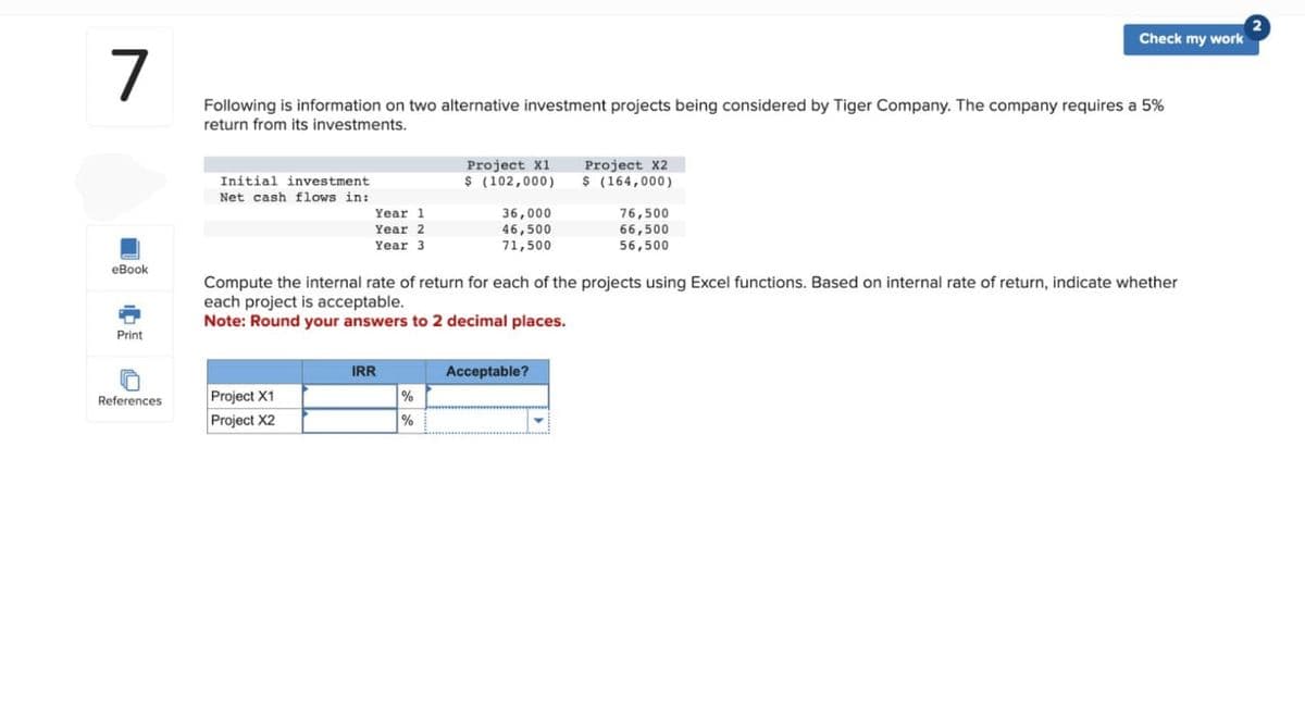 7
eBook
Print
គ
References
Following is information on two alternative investment projects being considered by Tiger Company. The company requires a 5%
return from its investments.
Initial investment
Net cash flows in:
Year 1
Year 2
Year 3
Project X1
Project X2
IRR
Project X1
$ (102,000)
%
%
36,000
46,500
71,500
Compute the internal rate of return for each of the projects using Excel functions. Based on internal rate of return, indicate whether
each project is acceptable.
Note: Round your answers to 2 decimal places.
Project X2
$ (164,000)
Acceptable?
Check my work
76,500
66,500
56,500
2