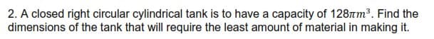 2. A closed right circular cylindrical tank is to have a capacity of 128m³. Find the
dimensions of the tank that will require the least amount of material in making it.

