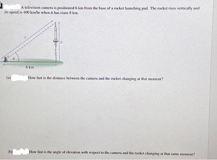 A television camera is positioned 6 km from the base of a rocket launching pad. The rocket rises vertically and
its speed is 400 km/hr when it has risen 8 km.
(b)
6 km
How fast is the distance between the camera and the rocket changing at that moment?
How fast is the angle of elevation with respect to the camera and the rocket changing at that same moment?