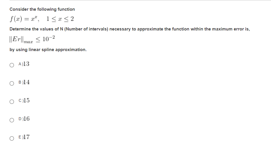 Consider the following function
f(x)=x, 1≤ x ≤2
Determine the values of N (Number of intervals) necessary to approximate the function within the maximum error is,
||Er||max ≤ 10-2
by using linear spline approximation.
O A)13
OB)14
O C)15
D)16
O E17