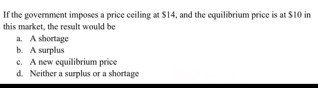 If the government imposes a price ceiling at $14, and the equilibrium price is at $10 in
this market, the result would be
a. A shortage
b. A surplus
c. A new equilibrium price
d. Neither a surplus or a shortage