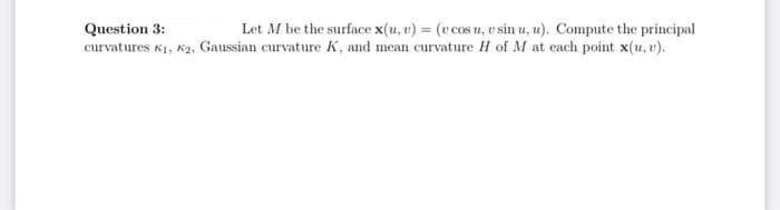 Question 3:
Let M be the surface x(u, v) = (v cos u, v sin u, u). Compute the principal
curvatures K1, K2, Gaussian curvature K, and mean curvature H of M at each point x(u, v).