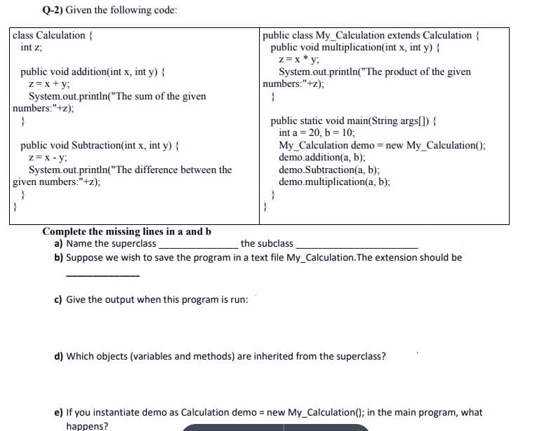 Q-2) Given the following code:
class Calculation {
int z,
public void addition(int x, int y) {
z = x + y;
System.out.println("The sum of the given
numbers:"+z);
}
public void Subtraction(int x, int y) {
z = x-y;
System.out.println("The difference between the
given numbers:"+z);
public class My_Calculation extends Calculation {
public void multiplication(int x, int y) {
z = x*y;
System.out.println("The product of the given
c) Give the output when this program is run:
numbers:"+z);
}
public static void main(String args[]) {
int a = 20, b = 10;
}
My Calculation demo = new My_Calculation();
demo.addition(a, b);
demo.Subtraction(a, b);
demo.multiplication(a, b);
Complete the missing lines in a and b
a) Name the superclass
the subclass
b) Suppose we wish to save the program in a text file My_Calculation. The extension should be
d) Which objects (variables and methods) are inherited from the superclass?
e) If you instantiate demo as Calculation demo = new My_Calculation(); in the main program, what
happens?