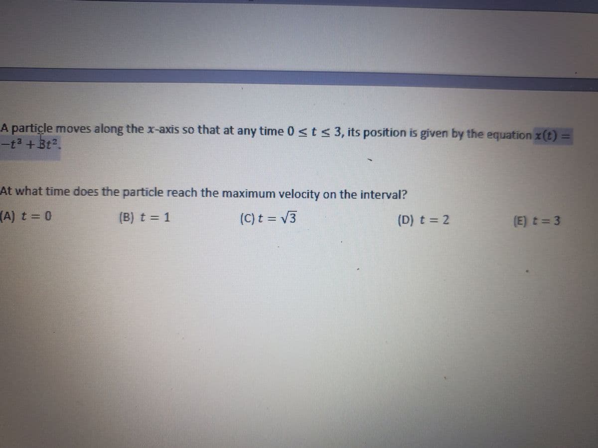 A partiçle moves along the x-axis so that at any time 0 <t< 3, its position is given by the equation x(t) 3D
-t3 + 3t2.
At what time does the particle reach the maximum velocity on the interval?
(A) t 0
(B) t = 1
(C) t = V3
(D) t = 2
(E) t= 3
