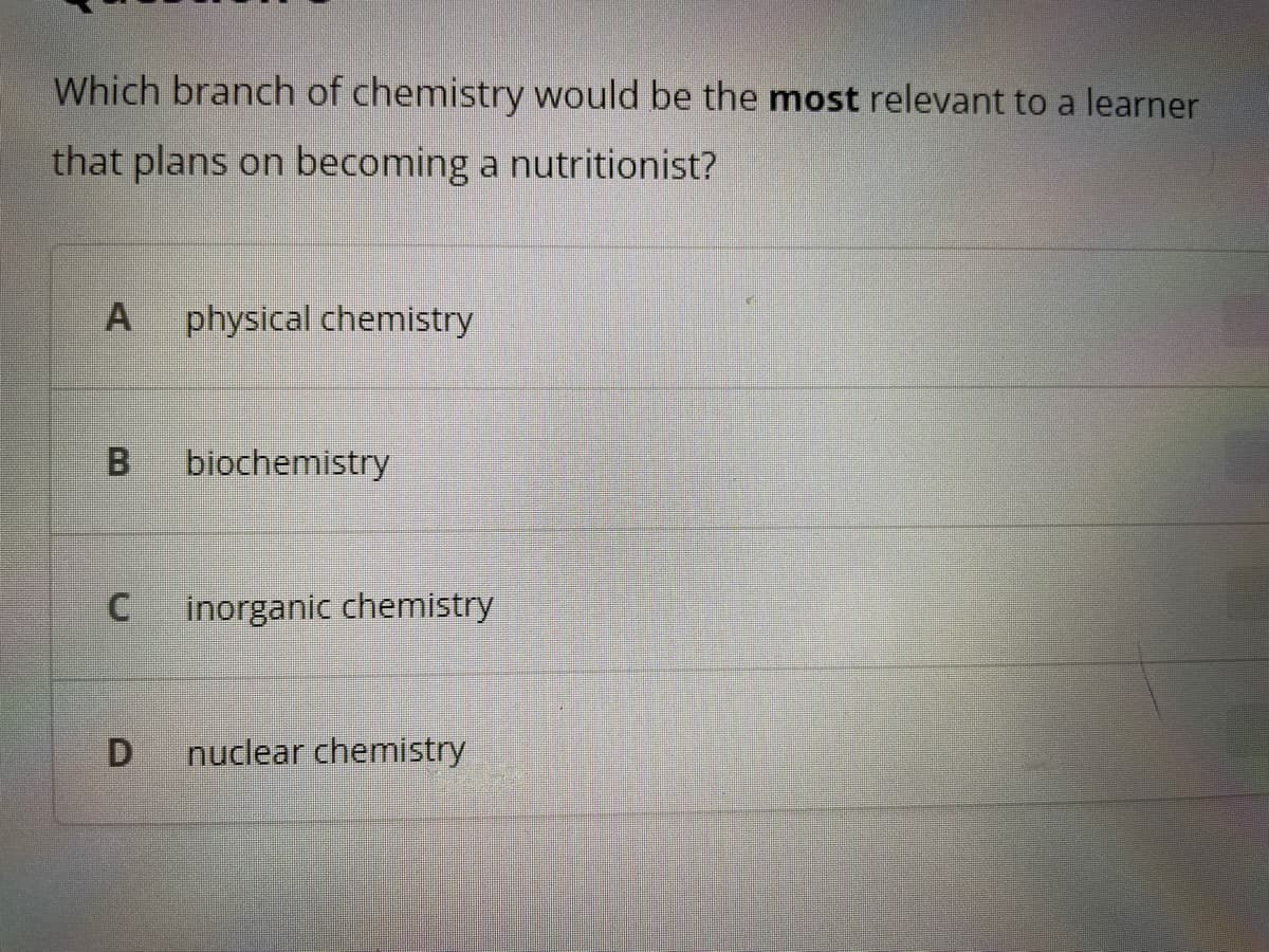 Which branch of chemistry would be the most relevant to a learner
that plans on becoming a nutritionist?
A physical chemistry
B
C
D
biochemistry
inorganic chemistry
nuclear chemistry