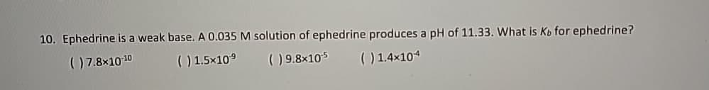 10. Ephedrine is a weak base. A 0.035 M solution of ephedrine produces a pH of 11.33. What is Kb for ephedrine?
( ) 7.8×10-10
( ) 1.5×109
( ) 9.8×105
( ) 1.4×104