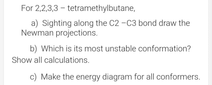 For 2,2,3,3 – tetramethylbutane,
a) Sighting along the C2 -C3 bond draw the
Newman projections.
b) Which is its most unstable conformation?
Show all calculations.
c) Make the energy diagram for all conformers.
