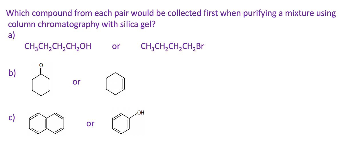 Which compound from each pair would be collected first when purifying a mixture using
column chromatography with silica gel?
a)
CH;CH,CH,CH,OH
or
CH;CH,CH,CH,Br
b)
or
c)
HO
or
