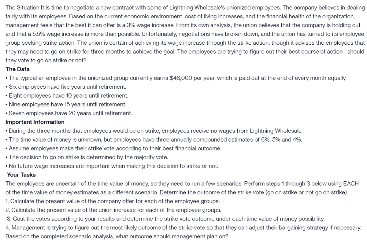 The Situation It is time to negotiate a new contract with some of Lightning Wholesale's unionized employees. The company believes in dealing
fairly with its employees. Based on the current economic environment, cost of living increases, and the financial health of the organization,
management feels that the best it can offer is a 3% wage increase. From its own analysis, the union believes that the company is holding out
and that a 5.5% wage increase is more than possible. Unfortunately, negotiations have broken down, and the union has turned to its employee
group seeking strike action. The union is certain of achieving its wage increase through the strike action, though it advises the employees that
they may need to go on strike for three months to achieve the goal. The employees are trying to figure out their best course of action-should
they vote to go on strike or not?
The Data
• The typical an employee in the unionized group currently earns $48,000 per year, which is paid out at the end of every month equally.
• Six employees have five years until retirement.
• Eight employees have 10 years until retirement.
• Nine employees have 15 years until retirement.
• Seven employees have 20 years until retirement.
Important Information
• During the three months that employees would be on strike, employees receive no wages from Lightning Wholesale.
• The time value of money is unknown, but employees have three annually compounded estimates of 6%, 5% and 4%.
• Assume employees make their strike vote according to their best financial outcome.
• The decision to go on strike is determined by the majority vote.
• No future wage increases are important when making this decision to strike or not.
Your Tasks
The employees are uncertain of the time value of money, so they need to run a few scenarios. Perform steps 1 through 3 below using EACH
of the time value of money estimates as a different scenario. Determine the outcome of the strike vote (go on strike or not go on strike).
1. Calculate the present value of the company offer for each of the employee groups.
2. Calculate the present value of the union increase for each of the employee groups.
3. Cast the votes according to your results and determine the strike vote outcome under each time value of money possibility.
4. Management is trying to figure out the most likely outcome of the strike vote so that they can adjust their bargaining strategy if necessary.
Based on the completed scenario analysis, what outcome should management plan on?
