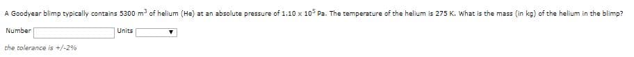 A Goodyear blimp typically contains 5300 m of helium (He) at an absolute pressure of 1.10 x 10 Pa. The temperature of the helium is 275 K. What is the mass (in kg) of the helium in the blimp?
Number
Units
the tolerance is +/-2%
