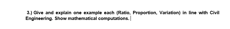 3.) Give and explain one example each (Ratio, Proportion, Variation) in line with Civil
Engineering. Show mathematical computations.
