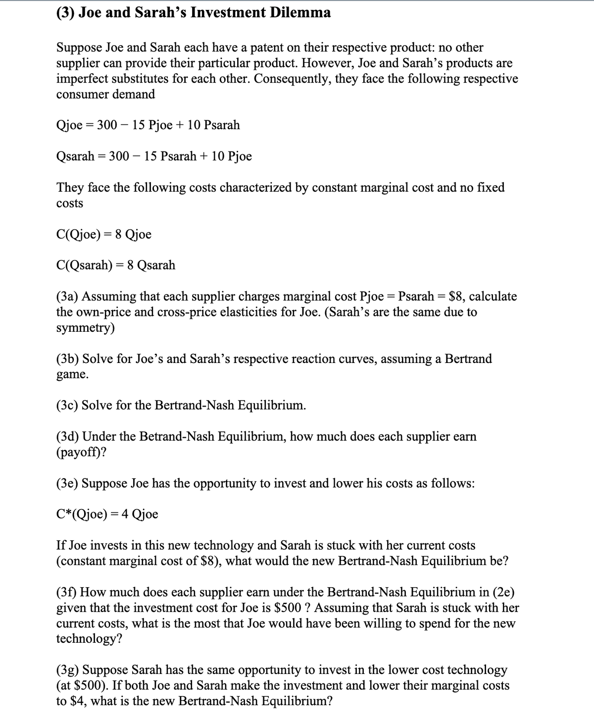 (3) Joe and Sarah's Investment Dilemma
Suppose Joe and Sarah each have a patent on their respective product: no other
supplier can provide their particular product. However, Joe and Sarah's products are
imperfect substitutes for each other. Consequently, they face the following respective
consumer demand
Qjoe = 300 – 15 Pjoe + 10 Psarah
Qsarah = 300 – 15 Psarah + 10 Pjoe
They face the following costs characterized by constant marginal cost and no fixed
costs
C(Qjoe) =
Qjoe
C(Qsarah) = 8 Qsarah
%3D
(3a) Assuming that each supplier charges marginal cost Pjoe = Psarah = $8, calculate
the own-price and cross-price elasticities for Joe. (Sarah's are the same due to
symmetry)
(3b) Solve for Joe's and Sarah's respective reaction curves, assuming a Bertrand
game.
(3c) Solve for the Bertrand-Nash Equilibrium.
(3d) Under the Betrand-Nash Equilibrium, how much does each supplier earn
(payoff)?
(3e) Suppose Joe has the opportunity to invest and lower his costs as follows:
C*(Qjoe) = 4 Qjoe
If Joe invests in this new technology and Sarah is stuck with her current costs
(constant marginal cost of $8), what would the new Bertrand-Nash Equilibrium be?
(3f) How much does each supplier earn under the Bertrand-Nash Equilibrium in (2e)
given that the investment cost for Joe is $500 ? Assuming that Sarah is stuck with her
current costs, what is the most that Joe would have been willing to spend for the new
technology?
(3g) Suppose Sarah has the same opportunity to invest in the lower cost technology
(at $500). If both Joe and Sarah make the investment and lower their marginal costs
to $4, what is the new Bertrand-Nash Equilibrium?
