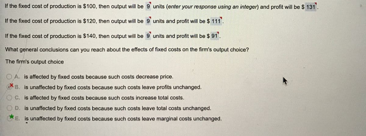 If the fixed cost of production is $100, then output will be 9 units (enter your response using an integer) and profit will be $ 131.
If the fixed cost of production is $120, then output will be 9 units and profit will be $ 111.
If the fixed cost of production is $140, then output will be 9 units and profit will be $ 91.
What general conclusions can you reach about the effects of fixed costs on the firm's output choice?
The firm's output choice
OA. is affected by fixed costs because such costs decrease price.
B. is unaffected by fixed costs because such costs leave profits unchanged.
OC. is affected by fixed costs because such costs increase total costs.
O D. is unaffected by fixed costs because such costs leave total costs unchanged.
E. is unaffected by fixed costs because such costs leave marginal costs unchanged.
