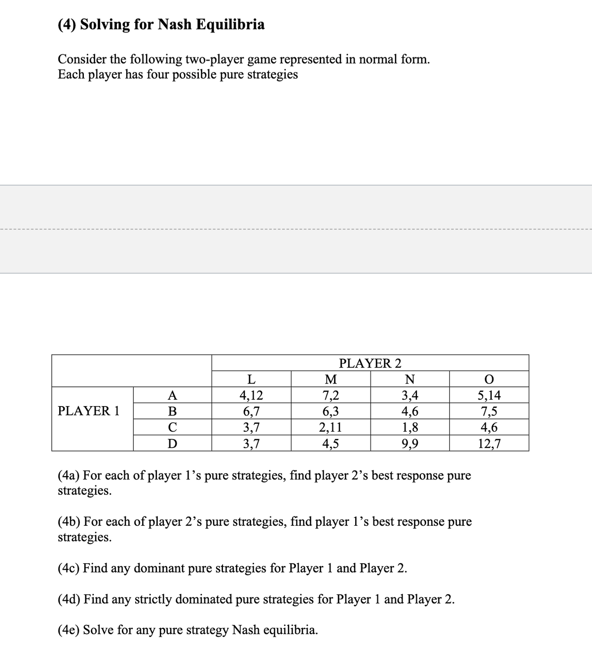 (4) Solving for Nash Equilibria
Consider the following two-player game represented in normal form.
Each player has four possible pure strategies
PLAYER 2
4,12
6,7
3,7
3,7
7,2
6,3
2,11
4,5
5,14
7,5
4,6
12,7
A
3,4
4,6
1,8
9,9
PLAYER 1
D
(4a) For each of player 1's pure strategies, find player 2's best response pure
strategies.
(4b) For each of player 2's pure strategies, find player 1’s best response pure
strategies.
(4c) Find any dominant pure strategies for Player 1 and Player 2.
(4d) Find any strictly dominated pure strategies for Player 1 and Player 2.
(4e) Solve for any pure strategy Nash equilibria.
