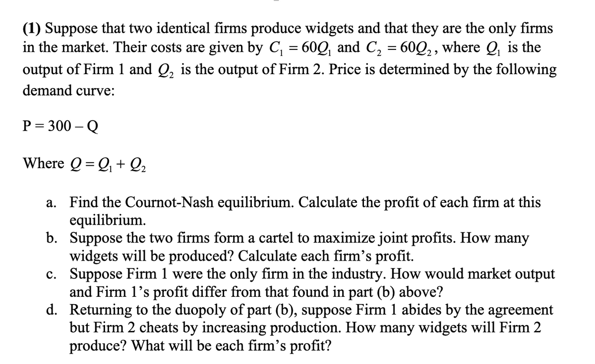 (1) Suppose that two identical firms produce widgets and that they are the only firms
in the market. Their costs are given by C, = 60Q and C, = 60Q,, where Q, is the
%3D
output of Firm 1 and Q, is the output of Firm 2. Price is determined by the following
demand curve:
P = 300 – Q
Where Q = Q + Q2
a. Find the Cournot-Nash equilibrium. Calculate the profit of each firm at this
equilibrium.
b. Suppose the two firms form a cartel to maximize joint profits. How many
widgets will be produced? Calculate each firm's profit.
c. Suppose Firm 1 were the only firm in the industry. How would market output
and Firm 1's profit differ from that found in part (b) above?
d. Returning to the duopoly of part (b), suppose Firm 1 abides by the agreement
but Firm 2 cheats by increasing production. How many widgets will Firm 2
produce? What will be each firm's profit?
