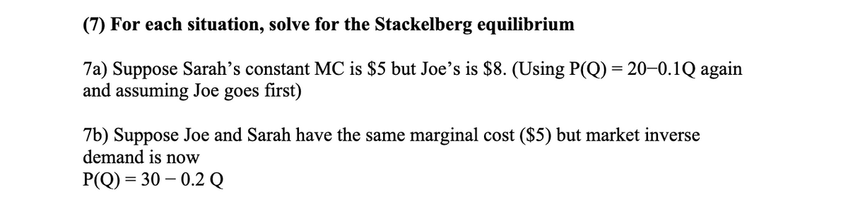 (7) For each situation, solve for the Stackelberg equilibrium
7a) Suppose Sarah's constant MC is $5 but Joe's is $8. (Using P(Q) = 20–0.1Q again
and assuming Joe goes first)
7b) Suppose Joe and Sarah have the same marginal cost ($5) but market inverse
demand is now
P(Q) = 30 – 0.2 Q
