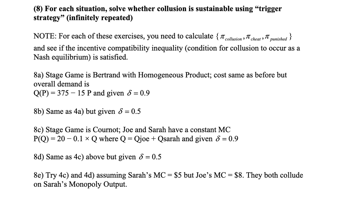 (8) For each situation, solve whether collusion is sustainable using "trigger
strategy" (infinitely repeated)
NOTE: For each of these exercises, you need to calculate {T,
}
´collusion >
cheat > 7
рunished
and see if the incentive compatibility inequality (condition for collusion to occur as a
Nash equilibrium) is satisfied.
8a) Stage Game is Bertrand with Homogeneous Product; cost same as before but
overall demand is
Q(P) = 375 – 15 P and given 8 = 0.9
8b) Same as 4a) but given 8 = 0.5
8c) Stage Game is Cournot; Joe and Sarah have a constant MC
P(Q) = 20 – 0.1 × Q where Q = Qjoe + Qsarah and given 8 = 0.9
8d) Same as 4c) above but given 8 = 0.5
8e) Try 4c) and 4d) assuming Sarah's MC = $5 but Joe's MC = $8. They both collude
on Sarah's Monopoly Output.
