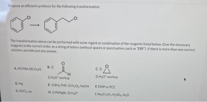 Propose an efficient synthesis for the following transformation:
J
The transformation above can be performed with some regent or combination of the reagents listed below. Give the necessary
reagents in the correct order, as a string of letters (without spaces or punctuation, such as "EBF"). If there is more than one correct
solution, provide just one answer.
A. MCPBA (RCO₂H)
D. Mg
G. SOCI₂, py
.CI
B. 1)
2) H₂O workup
E. 1) BH₂-THF: 2) H₂O₂, NaOH
H. 1) PhMgBr; 2) H₂O*
C.1) A
2) H₂O* workup
F.DMP or PCC
1. Na₂Cr₂O7, H₂SO4 H₂O