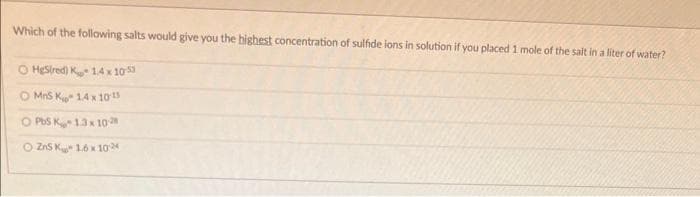 Which of the following salts would give you the highest concentration of sulfide ions in solution if you placed 1 mole of the salt in a liter of water?
O HgSired) K 1.4 x 105
MnS K 1.4 x 10-15
O PbS K-1.3 x 10-2
O ZnS K 1.6 x 10