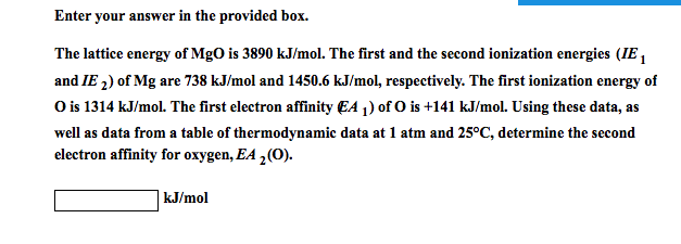 Enter your answer in the provided box.
The lattice energy of MgO is 3890 kJ/mol. The first and the second ionization energies (IE,
and IE ₂) of Mg are 738 kJ/mol and 1450.6 kJ/mol, respectively. The first ionization energy of
O is 1314 kJ/mol. The first electron affinity EA ₁) of O is +141 kJ/mol. Using these data, as
well as data from a table of thermodynamic data at 1 atm and 25°C, determine the second
electron affinity for oxygen, EA ₂ (O).
kJ/mol