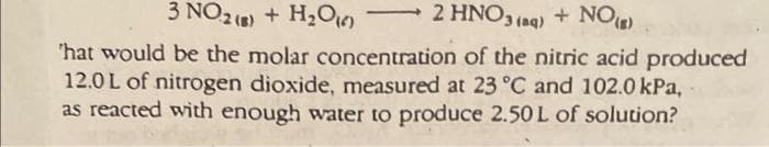 3 NO2 (8) + H₂O16)
2 HNO3(aq) + NO (B)
'hat would be the molar concentration of the nitric acid produced
12.0L of nitrogen dioxide, measured at 23 °C and 102.0 kPa,
as reacted with enough water to produce 2.50 L of solution?
-