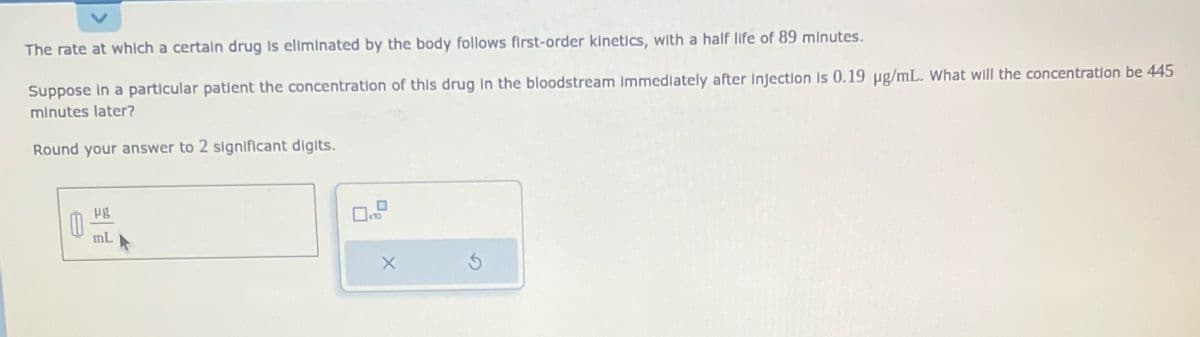 The rate at which a certain drug is eliminated by the body follows first-order kinetics, with a half life of 89 minutes.
Suppose in a particular patient the concentration of this drug in the bloodstream Immediately after injection is 0.19 µg/mL. What will the concentration be 445
minutes later?
Round your answer to 2 significant digits.
mL
x10
X