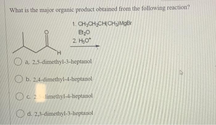 What is the major organic product obtained from the following reaction?
1. CH3CH₂CH(CH₂) MgBr
Et₂0
2. H₂O*
u
H
a, 2,5-dimethyl-3-heptanol
Ob. 2,4-dimethyl-4-heptanol
c. 2.5-dimethyl-4-heptanol
d. 2,3-dimethyl-3-heptanol
27