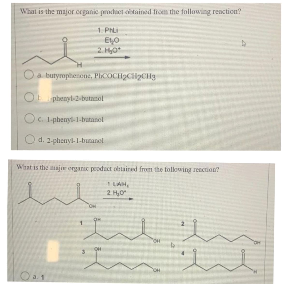 What is the major organic product obtained from the following reaction?
H
a. butyrophenone, PhCOCH2CH2CH3
O b. l-phenyl-2-butanol
O c. 1-phenyl-1-butanol
O d. 2-phenyl-1-butanol
1. PhLi
Et₂O
2. H₂O*
What is the major organic product obtained from the following reaction?
a. 1
3
OH
OH
OH
1. LIAIHA
2. H₂O*
OH
OH
D
2
4
OH
'Н