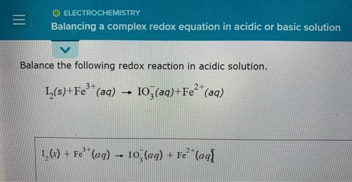 ELECTROCHEMISTRY
Balancing a complex redox equation in acidic or basic solution
V
Balance the following redox reaction in acidic solution.
3+
L₂(s)+Fe³+ (aq)
1
2+
103(aq) + Fe²+ (aq)
1₂(s) + Fe³(aq) → 10 (aq) + Fe²(aq)