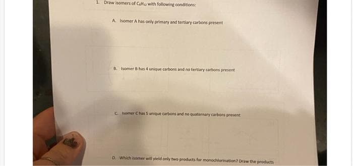 1. Draw isomers of CH with following conditions:
A. Isomer A has only primary and tertiary carbons present
B. Isomer B has 4 unique carbons and no tertiary carbons present
C. Isomer Chas 5 unique carbons and no quaternary carbons present
D. Which isomer will yield only two products for monochlorination? Draw the products