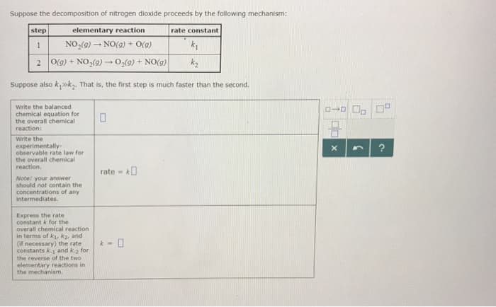 Suppose the decomposition of nitrogen dioxide proceeds by the following mechanism:
step
elementary reaction
1
NO₂(g) → NO(g) + O(g)
2 O(g) + NO₂(g) → O₂(g) + NO(g)
k₂
Suppose also k₁k₂. That is, the first step is much faster than the second.
Write the balanced
chemical equation for
the overall chemical
reaction:
Write the
experimentally.
observable rate law for
the overall chemical
reaction.
Note: your answer
should not contain the
concentrations of any
intermediates.
Express the rate
constant k for the
overall chemical reaction
in terms of k₁, k2, and
(if necessary) the rate
constants k.₁ and k.₂ for
the reverse of the two
elementary reactions in
the mechanism.
0
rate=0
- 0
rate constant
0-0
100
X n
?