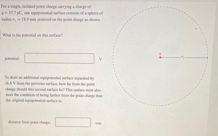 For a single, isolated point charge carrying a charge of
q= 57.7 pC, one equipotential surface consists of a sphere of
radius r₁ = 18.9 mm centered on the point charge as shown.
What is the potential on this surface?
potential:
To draw an additional equipotential surface separated by
16.8 V from the previous surface, how far from the point
charge should this second surface be? This surface must also
meet the condition of being farther from the point charge than
the original equipotential surface is.
distance from point charge:
mm