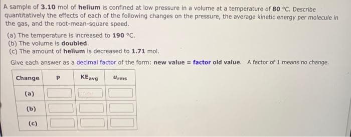 A sample of 3.10 mol of helium is confined at low pressure in a volume at a temperature of 80 °C. Describe
quantitatively the effects of each of the following changes on the pressure, the average kinetic energy per molecule in
the gas, and the root-mean-square speed.
(a) The temperature is increased to 190 °C.
(b) The volume is doubled.
(c) The amount of helium is decreased to 1.71 mol.
Give each answer as a decimal factor of the form: new value = factor old value. A factor of 1 means no change.
KEavg
Change
(a)
(b)
(c)
Р
Urms