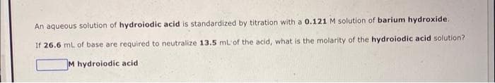 An aqueous solution of hydroiodic acid is standardized by titration with a 0.121 M solution of barium hydroxide.
If 26.6 mL of base are required to neutralize 13.5 mL of the acid, what is the molarity of the hydroiodic acid solution?
M hydroiodic acid