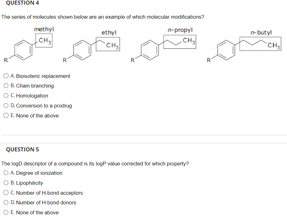 QUESTION 4
The series of molecules shown below are an example of which molecular modifications?
methyl
CH3
R
R
A. Bioisoteric replacement
O B. Chain branching
O C. Homologation
O D. Conversion to a prodrug
E. None of the above
ethyl
CH₂
R
n-propyl
CH3
QUESTION 5
The logD descriptor of a compound is its logP value corrected for which property?
O A. Degree of ionization
B. Lipophilicity
C. Number of H-bond acceptors
O D. Number of H-bond donors
O E. None of the above
R
n-butyl
CH₂