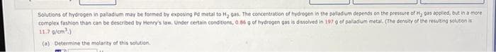 Solutions of hydrogen in palladium may be formed by exposing Pd metal to H₂ gas. The concentration of hydrogen in the palladium depends on the pressure of H₂ gas applied, but in a more
complex fashion than can be described by Henry's law. Under certain conditions, 0.56 g of hydrogen gas is dissolved in 197 g of palladium metal. (The density of the resulting solution is
11.7 g/cm³.)
(a) Determine the molarity of this solution.