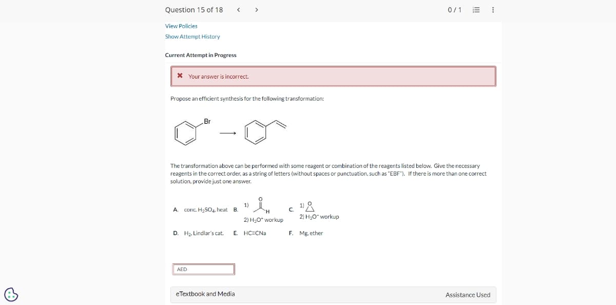 Question 15 of 18 < >
View Policies
Show Attempt History
Current Attempt in Progress
* Your answer is incorrect.
Propose an efficient synthesis for the following transformation:
Br
The transformation above can be performed with some reagent or combination of the reagents listed below. Give the necessary
reagents in the correct order, as a string of letters (without spaces or punctuation, such as "EBF"). If there is more than one correct
solution, provide just one answer.
A. conc. H₂SO4, heat B.
D. H₂, Lindlar's cat.
AED
1)
eTextbook and Media
H
2) H₂O* workup
E. HC CNa
C ¹8
2) H₂O* workup
0/1
F. Mg, ether
Assistance Used