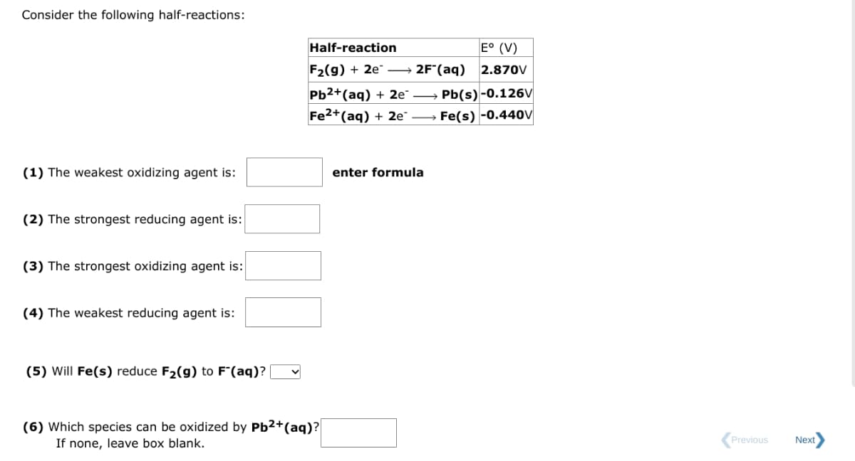 Consider the following half-reactions:
(1) The weakest oxidizing agent is:
(2) The strongest reducing agent is:
(3) The strongest oxidizing agent is:
(4) The weakest reducing agent is:
(5) Will Fe(s) reduce F₂(g) to F"(aq)?
Half-reaction
F2(g) + 2e
Pb²+ (aq) + 2e™
Fe2+ (aq) + 2e →→→
E° (V)
2F (aq) 2.870V
(6) Which species can be oxidized by Pb²+ (aq)?
If none, leave box blank.
enter formula
Pb(s)-0.126V
Fe(s) -0.440V
Previous
Next