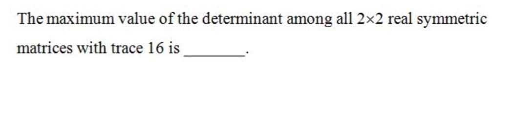 The maximum value of the determinant among all 2×2 real symmetric
matrices with trace 16 is
