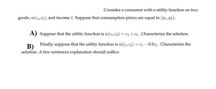 Consider a consumer with a utility function on two
goods, u(c, c2), and income I. Suppose that consumption prices are equal to (p1, p2).
A) Suppose that the utility function is u(c1,c2) = c1 + c2. Characterize the solution.
Finally, suppose that the utility function is u(c, c2) = c – 0.5c2. Characterize the
B)
solution. A few sentences explanation should suffice.
%3D
